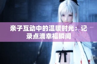 亲子互动中的温暖时光：记录点滴幸福瞬间