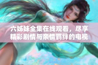 六姊妹全集在线观看，尽享精彩剧情与亲情羁绊的电视剧盛宴