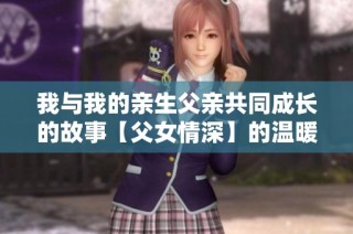 我与我的亲生父亲共同成长的故事【父女情深】的温暖回忆