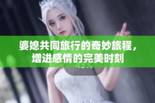 婆媳共同旅行的奇妙旅程，增进感情的完美时刻