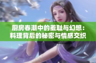 厨房春潮中的羞耻与幻想：料理背后的秘密与情感交织