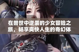 在兽世中逆袭的少女冒险之旅，畅享爽快人生的奇幻体验