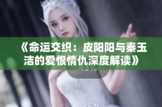 《命运交织：皮阳阳与秦玉洁的爱恨情仇深度解读》