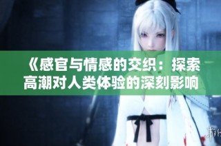 《感官与情感的交织：探索高潮对人类体验的深刻影响》