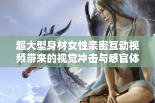 超大型身材女性亲密互动视频带来的视觉冲击与感官体验