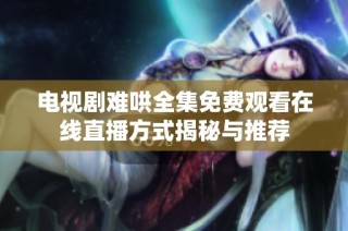 电视剧难哄全集免费观看在线直播方式揭秘与推荐