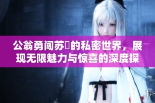 公翁勇闯苏玥的私密世界，展现无限魅力与惊喜的深度探索