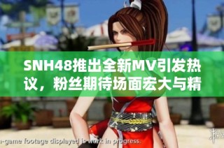 SNH48推出全新MV引发热议，粉丝期待场面宏大与精彩表演的结合