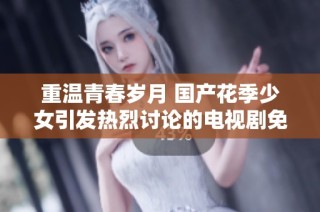重温青春岁月 国产花季少女引发热烈讨论的电视剧免费观看