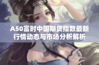 A50富时中国期货指数最新行情动态与市场分析解析