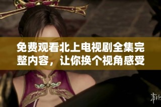 免费观看北上电视剧全集完整内容，让你换个视角感受精彩剧情