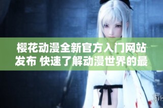 樱花动漫全新官方入门网站发布 快速了解动漫世界的最佳途径