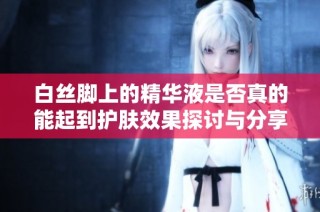 白丝脚上的精华液是否真的能起到护肤效果探讨与分享