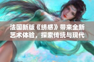 法国新版《绣感》带来全新艺术体验，探索传统与现代的完美融合之旅
