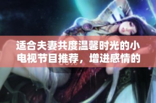 适合夫妻共度温馨时光的小电视节目推荐，增进感情的选择汇总