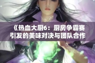 《热血大厨6：厨房争霸赛引发的美味对决与团队合作精神》