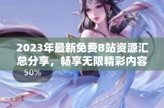 2023年最新免费B站资源汇总分享，畅享无限精彩内容