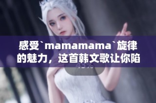 感受`mamamama`旋律的魅力，这首韩文歌让你陷入情绪的漩涡