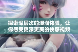 探索深层次的湿润体验，让你感受更深更爽的快感视频