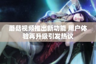 蘑菇视频推出新功能 用户体验再升级引发热议