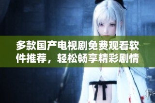 多款国产电视剧免费观看软件推荐，轻松畅享精彩剧情不花钱