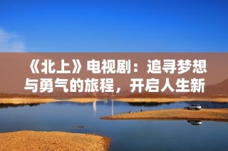 《北上》电视剧：追寻梦想与勇气的旅程，开启人生新篇章