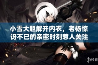 小雪大胆解开内衣，老杨惊讶不已的亲密时刻惹人关注