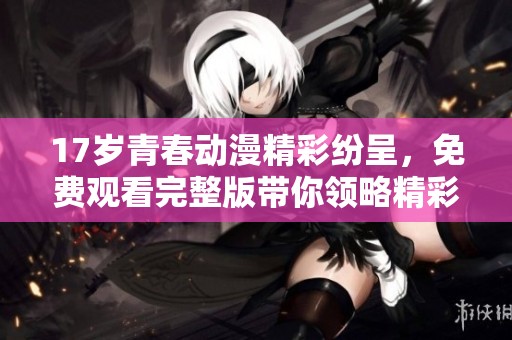 17岁青春动漫精彩纷呈，免费观看完整版带你领略精彩世界