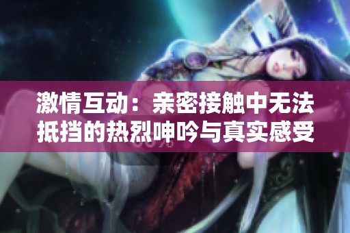 激情互动：亲密接触中无法抵挡的热烈呻吟与真实感受