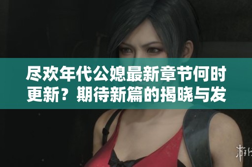 尽欢年代公媳最新章节何时更新？期待新篇的揭晓与发展