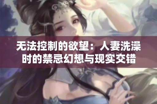 无法控制的欲望：人妻洗澡时的禁忌幻想与现实交错