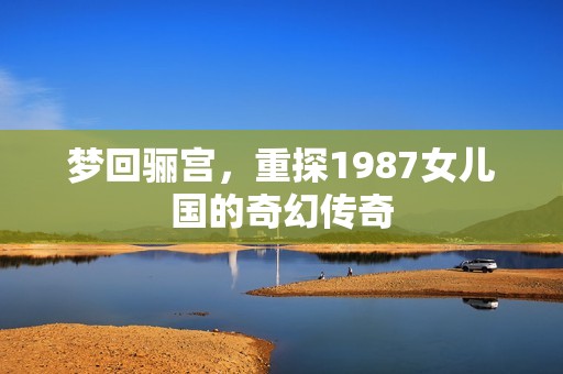 梦回骊宫，重探1987女儿国的奇幻传奇