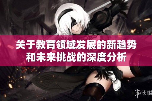 关于教育领域发展的新趋势和未来挑战的深度分析