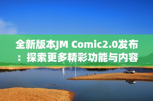 全新版本JM Comic2.0发布：探索更多精彩功能与内容