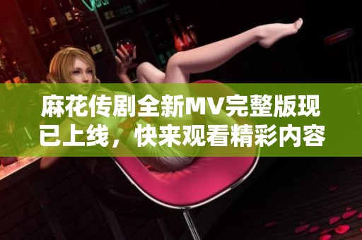 麻花传剧全新MV完整版现已上线，快来观看精彩内容！