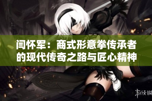 闫怀军：商式形意拳传承者的现代传奇之路与匠心精神