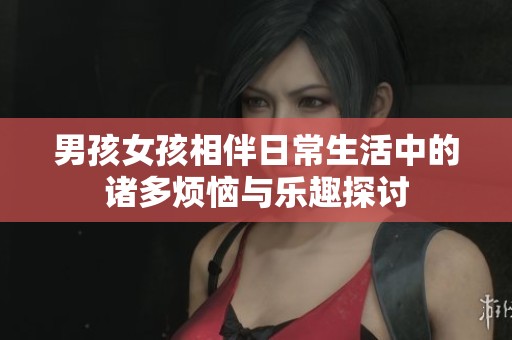 男孩女孩相伴日常生活中的诸多烦恼与乐趣探讨
