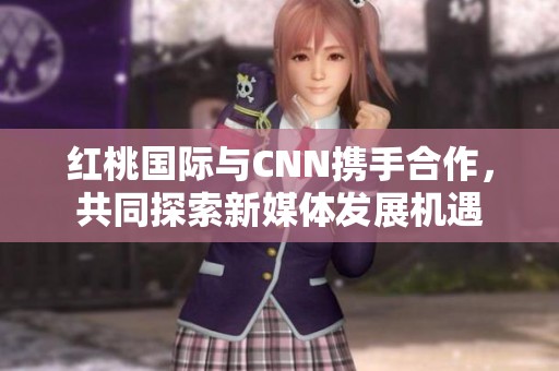 红桃国际与CNN携手合作，共同探索新媒体发展机遇