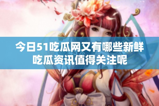 今日51吃瓜网又有哪些新鲜吃瓜资讯值得关注呢