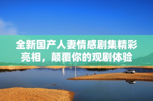 全新国产人妻情感剧集精彩亮相，颠覆你的观剧体验