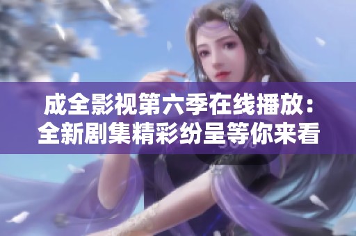 成全影视第六季在线播放：全新剧集精彩纷呈等你来看