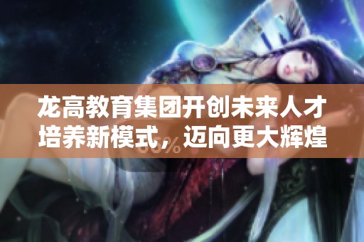 龙高教育集团开创未来人才培养新模式，迈向更大辉煌