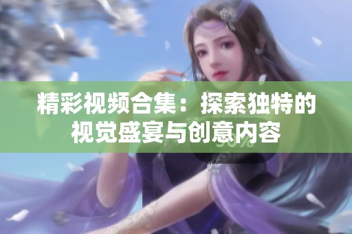 精彩视频合集：探索独特的视觉盛宴与创意内容