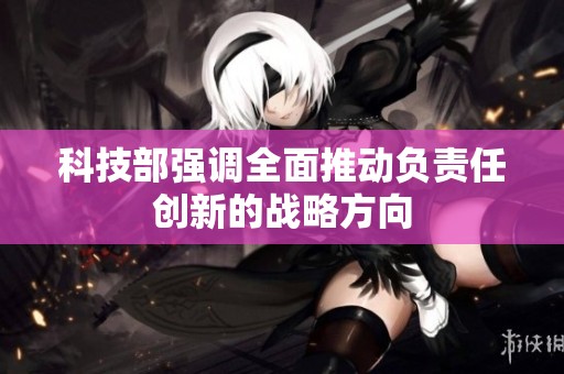 科技部强调全面推动负责任创新的战略方向