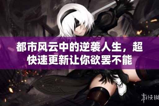 都市风云中的逆袭人生，超快速更新让你欲罢不能