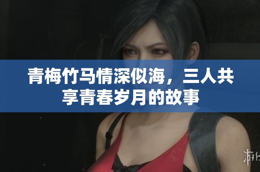 青梅竹马情深似海，三人共享青春岁月的故事