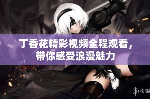 丁香花精彩视频全程观看，带你感受浪漫魅力