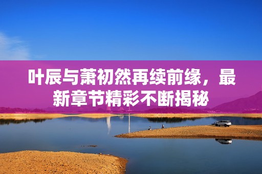叶辰与萧初然再续前缘，最新章节精彩不断揭秘