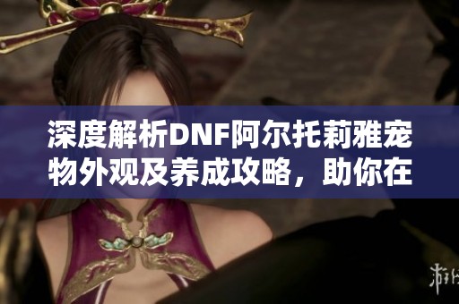 深度解析DNF阿尔托莉雅宠物外观及养成攻略，助你在地下城中更具优势