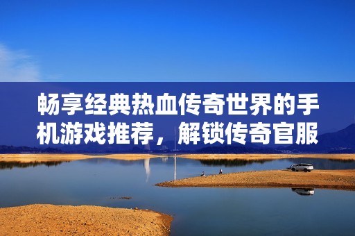 畅享经典热血传奇世界的手机游戏推荐，解锁传奇官服网游的无限魅力与乐趣